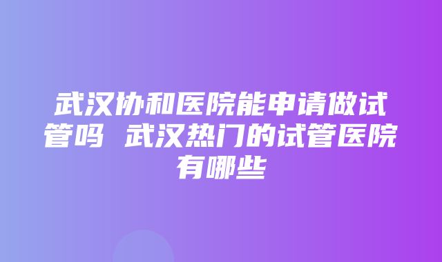 武汉协和医院能申请做试管吗 武汉热门的试管医院有哪些