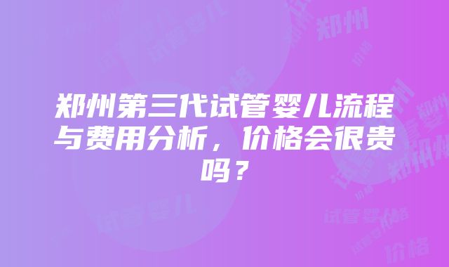 郑州第三代试管婴儿流程与费用分析，价格会很贵吗？