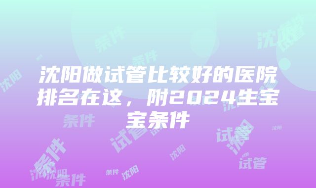 沈阳做试管比较好的医院排名在这，附2024生宝宝条件