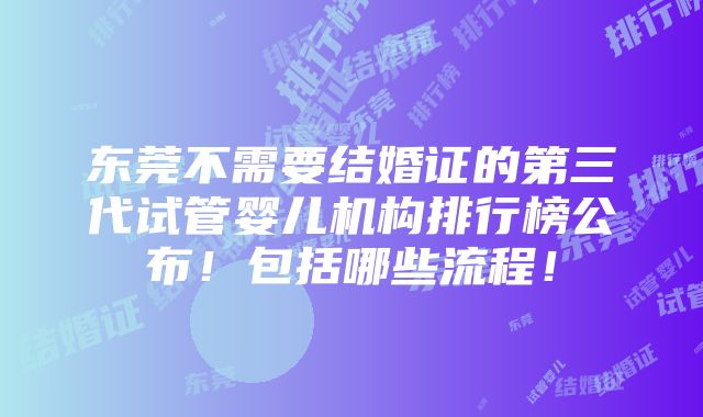 东莞不需要结婚证的第三代试管婴儿机构排行榜公布！包括哪些流程！