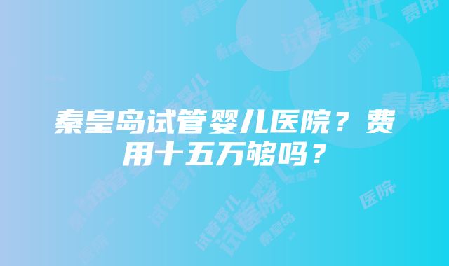 秦皇岛试管婴儿医院？费用十五万够吗？