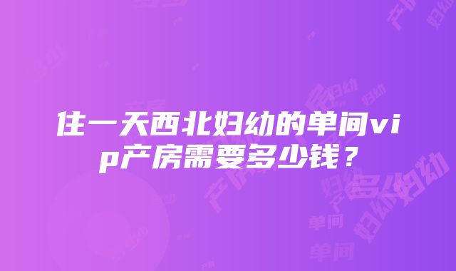 住一天西北妇幼的单间vip产房需要多少钱？