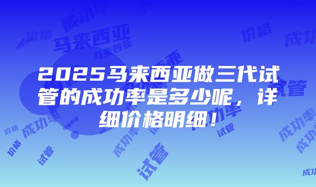 2025马来西亚做三代试管的成功率是多少呢，详细价格明细！