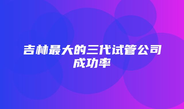 吉林最大的三代试管公司成功率