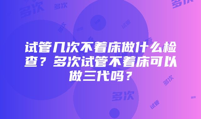 试管几次不着床做什么检查？多次试管不着床可以做三代吗？