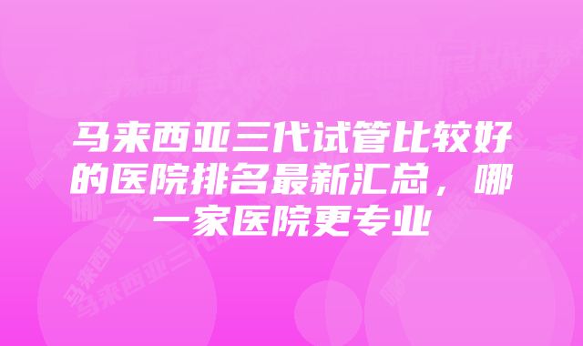 马来西亚三代试管比较好的医院排名最新汇总，哪一家医院更专业