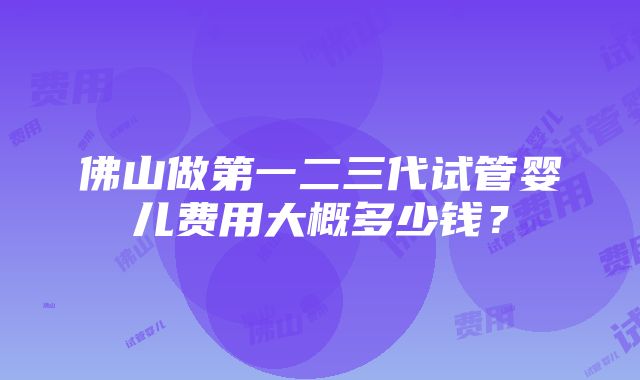 佛山做第一二三代试管婴儿费用大概多少钱？