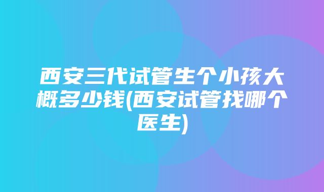 西安三代试管生个小孩大概多少钱(西安试管找哪个医生)