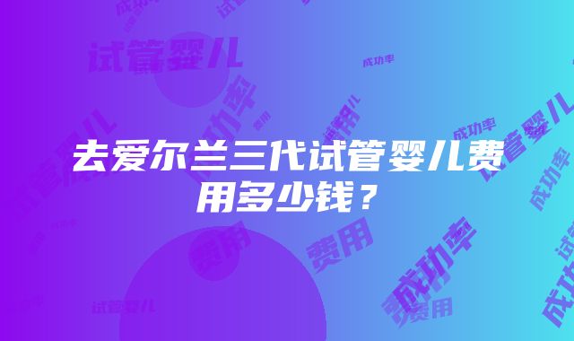 去爱尔兰三代试管婴儿费用多少钱？