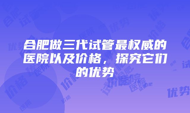 合肥做三代试管最权威的医院以及价格，探究它们的优势