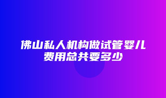 佛山私人机构做试管婴儿费用总共要多少