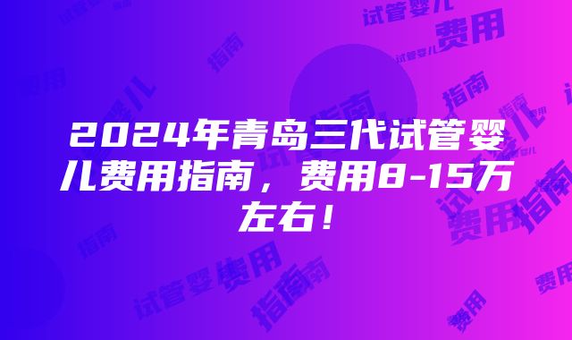 2024年青岛三代试管婴儿费用指南，费用8-15万左右！