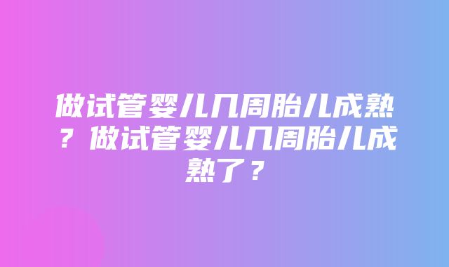 做试管婴儿几周胎儿成熟？做试管婴儿几周胎儿成熟了？