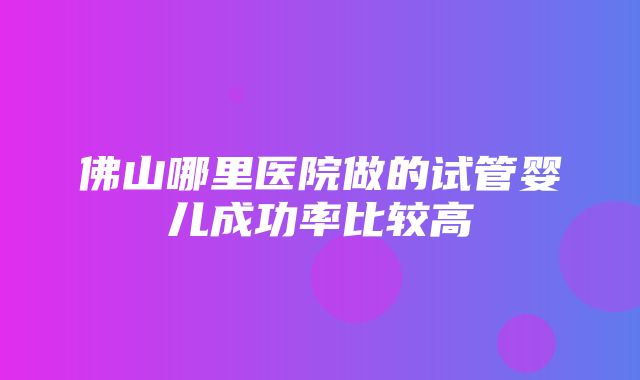 佛山哪里医院做的试管婴儿成功率比较高