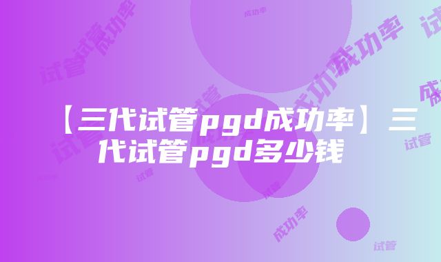 【三代试管pgd成功率】三代试管pgd多少钱