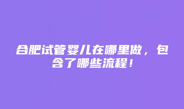 合肥试管婴儿在哪里做，包含了哪些流程！