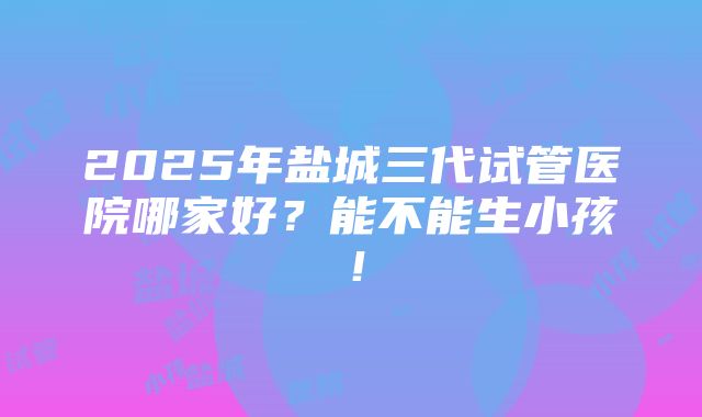 2025年盐城三代试管医院哪家好？能不能生小孩！