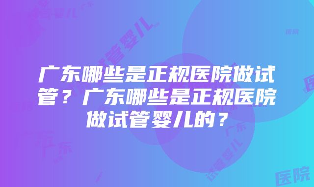 广东哪些是正规医院做试管？广东哪些是正规医院做试管婴儿的？