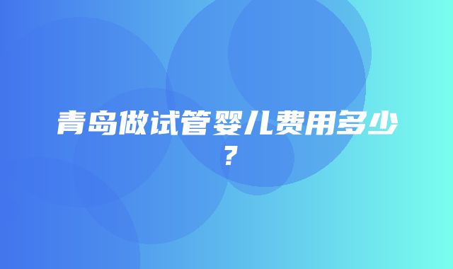 青岛做试管婴儿费用多少？