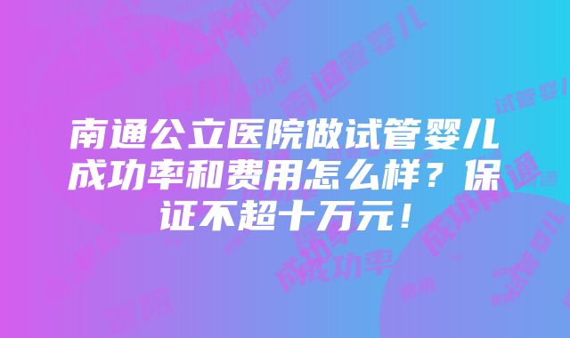 南通公立医院做试管婴儿成功率和费用怎么样？保证不超十万元！