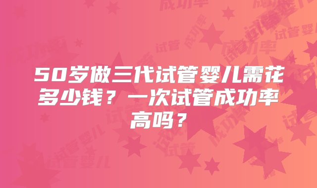 50岁做三代试管婴儿需花多少钱？一次试管成功率高吗？