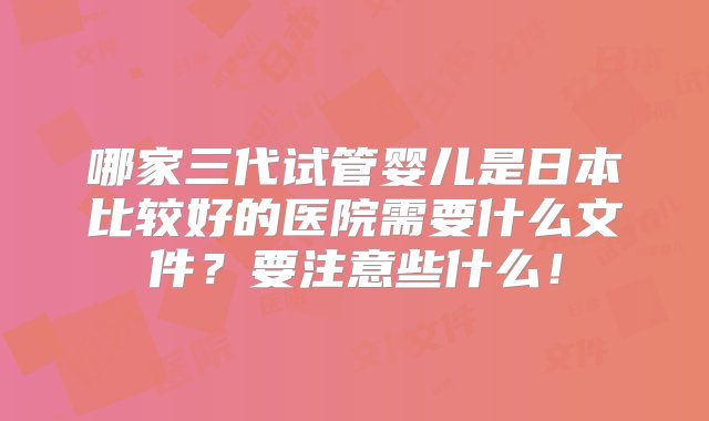 哪家三代试管婴儿是日本比较好的医院需要什么文件？要注意些什么！