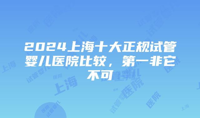 2024上海十大正规试管婴儿医院比较，第一非它不可