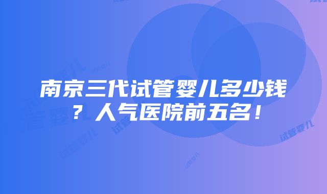 南京三代试管婴儿多少钱？人气医院前五名！