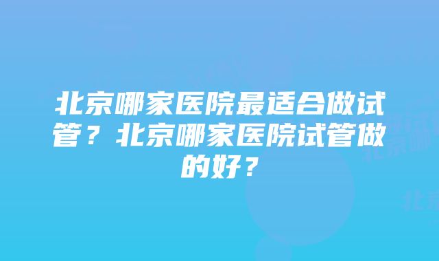 北京哪家医院最适合做试管？北京哪家医院试管做的好？