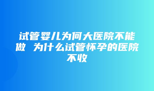 试管婴儿为何大医院不能做 为什么试管怀孕的医院不收