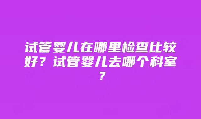 试管婴儿在哪里检查比较好？试管婴儿去哪个科室？