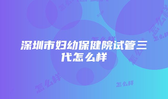 深圳市妇幼保健院试管三代怎么样