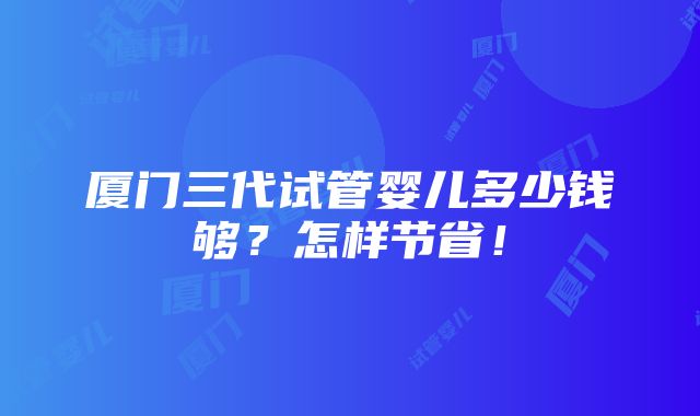 厦门三代试管婴儿多少钱够？怎样节省！