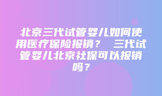 北京三代试管婴儿如何使用医疗保险报销？ 三代试管婴儿北京社保可以报销吗？