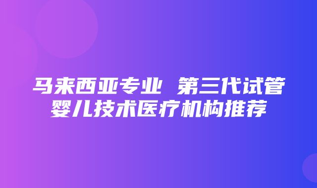 马来西亚专业 第三代试管婴儿技术医疗机构推荐