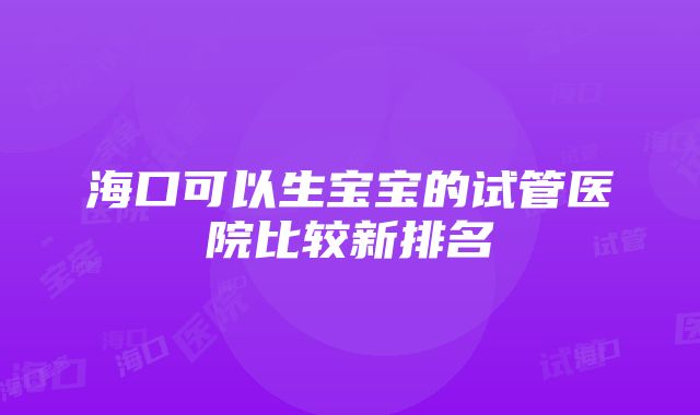 海口可以生宝宝的试管医院比较新排名