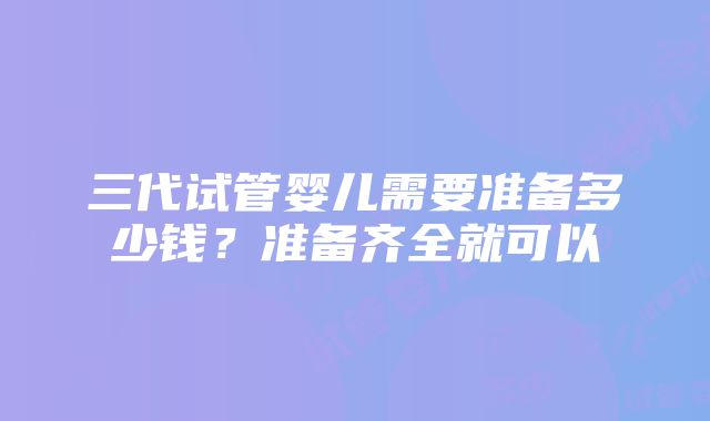 三代试管婴儿需要准备多少钱？准备齐全就可以