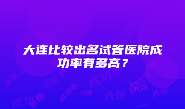 大连比较出名试管医院成功率有多高？