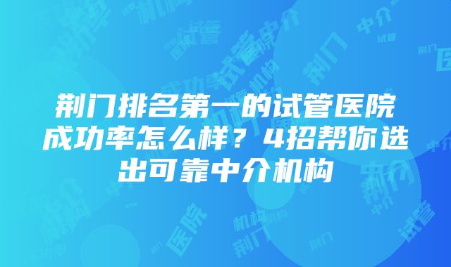 荆门排名第一的试管医院成功率怎么样？4招帮你选出可靠中介机构