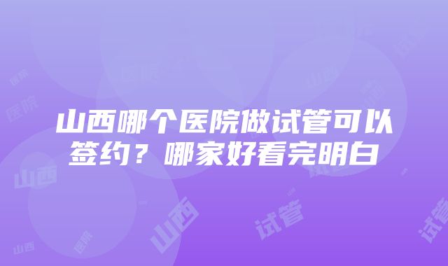 山西哪个医院做试管可以签约？哪家好看完明白