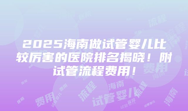 2025海南做试管婴儿比较厉害的医院排名揭晓！附试管流程费用！