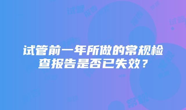 试管前一年所做的常规检查报告是否已失效？