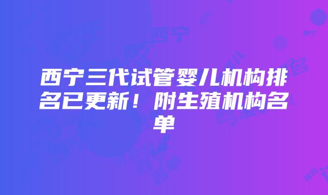 西宁三代试管婴儿机构排名已更新！附生殖机构名单