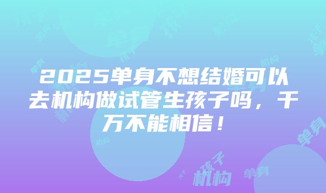 2025单身不想结婚可以去机构做试管生孩子吗，千万不能相信！