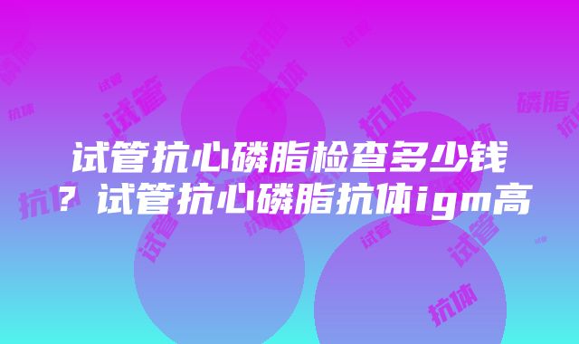 试管抗心磷脂检查多少钱？试管抗心磷脂抗体igm高