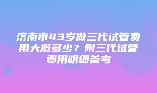 济南市43岁做三代试管费用大概多少？附三代试管费用明细参考