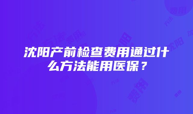 沈阳产前检查费用通过什么方法能用医保？