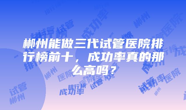 郴州能做三代试管医院排行榜前十，成功率真的那么高吗？