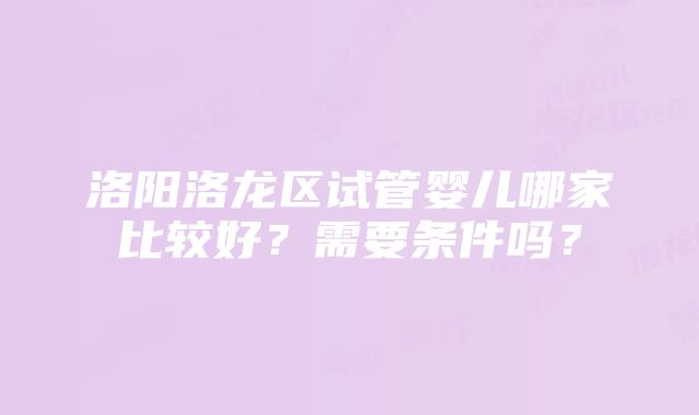 洛阳洛龙区试管婴儿哪家比较好？需要条件吗？