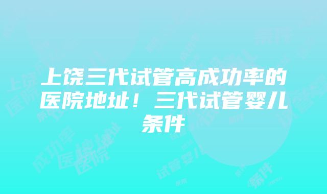 上饶三代试管高成功率的医院地址！三代试管婴儿条件